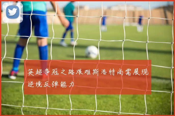 英超争冠之路艰难斯洛特尚需展现逆境反弹能力