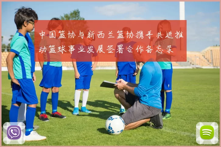 中国篮协与新西兰篮协携手共进推动篮球事业发展签署合作备忘录