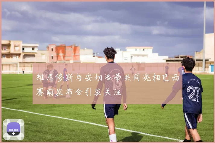 维尼修斯与安切洛蒂共同亮相巴西赛前发布会引发关注