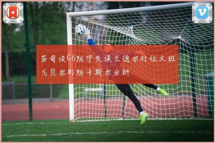 芬奇谈G6防守失误兰德尔对位文班戈贝尔盯防卡斯尔分析