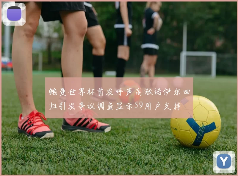鲍曼世界杯首发呼声高涨诺伊尔回归引发争议调查显示59用户支持