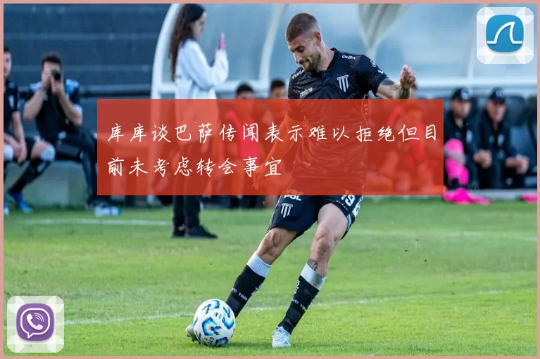 库库谈巴萨传闻表示难以拒绝但目前未考虑转会事宜