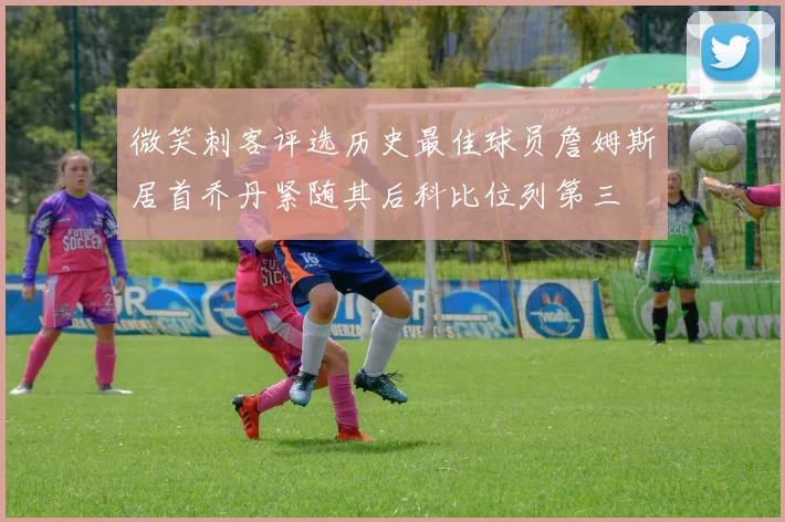微笑刺客评选历史最佳球员詹姆斯居首乔丹紧随其后科比位列第三