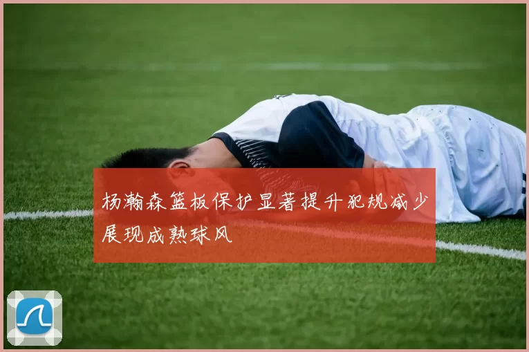 杨瀚森篮板保护显著提升犯规减少展现成熟球风