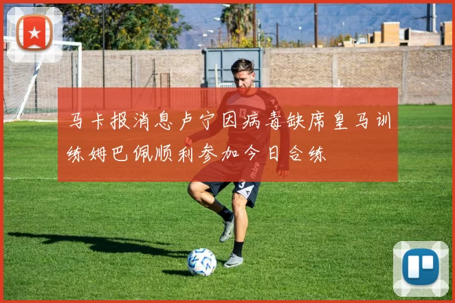 马卡报消息卢宁因病毒缺席皇马训练姆巴佩顺利参加今日合练