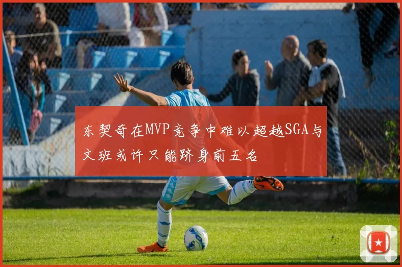 东契奇在MVP竞争中难以超越SGA与文班或许只能跻身前五名